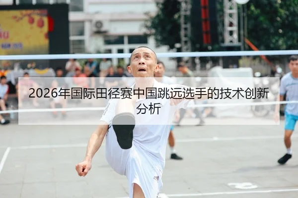 2026年国际田径赛中国跳远选手的技术创新分析